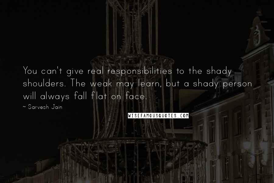 Sarvesh Jain quotes: You can't give real responsibilities to the shady shoulders. The weak may learn, but a shady person will always fall flat on face.