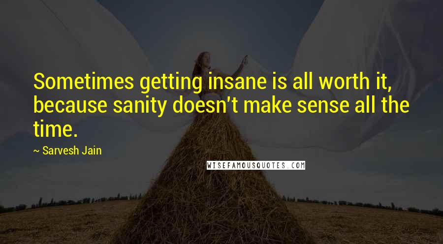 Sarvesh Jain quotes: Sometimes getting insane is all worth it, because sanity doesn't make sense all the time.