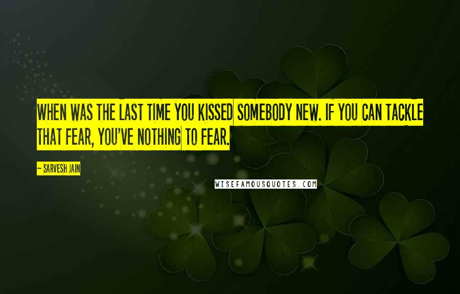 Sarvesh Jain quotes: When was the last time you kissed somebody new. If you can tackle that fear, you've nothing to fear.