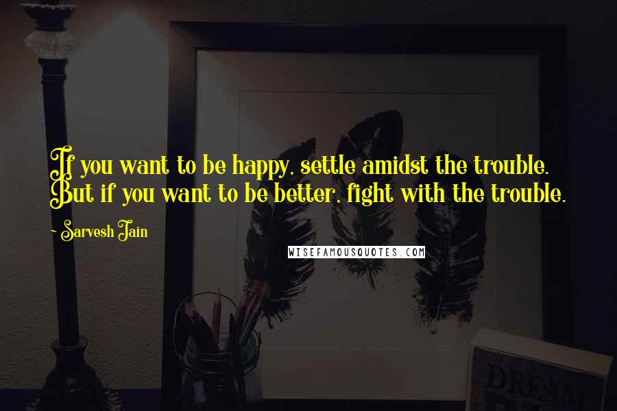 Sarvesh Jain quotes: If you want to be happy, settle amidst the trouble. But if you want to be better, fight with the trouble.