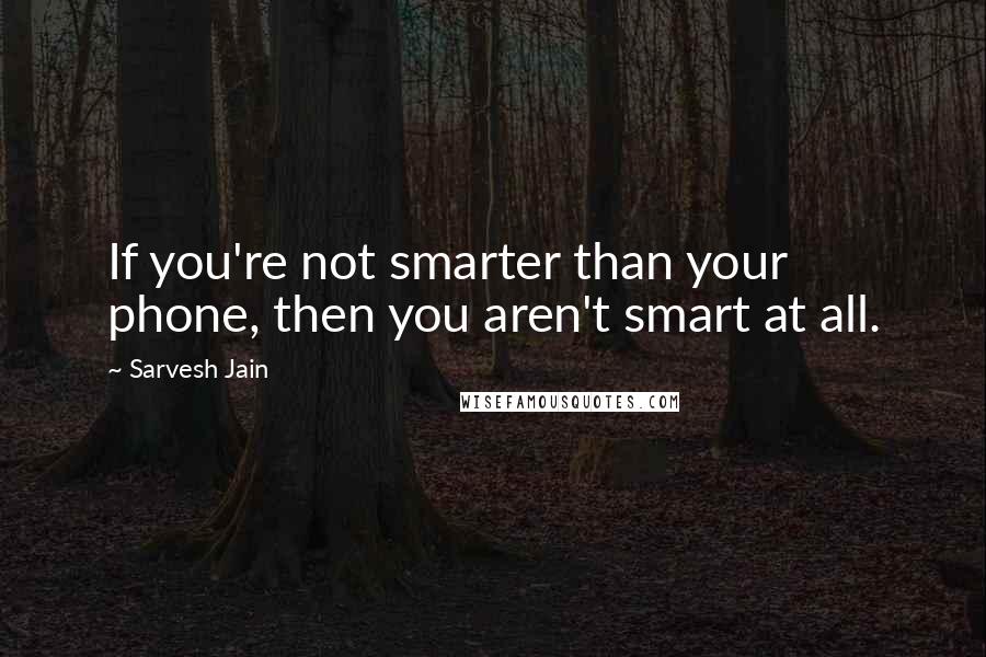 Sarvesh Jain quotes: If you're not smarter than your phone, then you aren't smart at all.