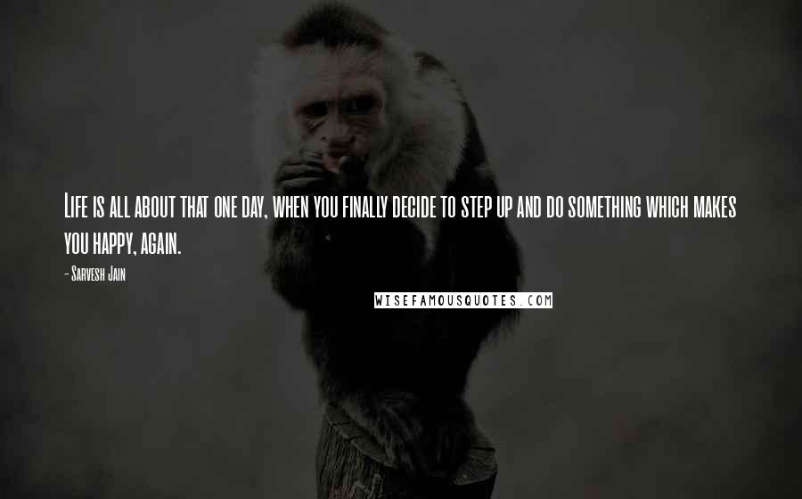 Sarvesh Jain quotes: Life is all about that one day, when you finally decide to step up and do something which makes you happy, again.