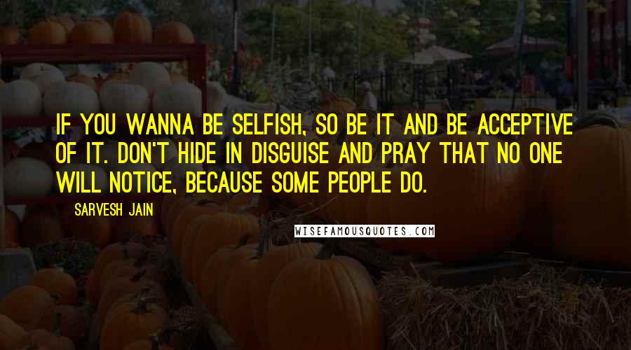 Sarvesh Jain quotes: If you wanna be selfish, so be it and be acceptive of it. Don't hide in disguise and pray that no one will notice, because some people do.