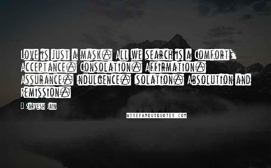 Sarvesh Jain quotes: Love is just a mask. All we search is a Comfort, Acceptance. Consolation. Affirmation. Assurance. Indulgence. Isolation. Absolution and Remission.