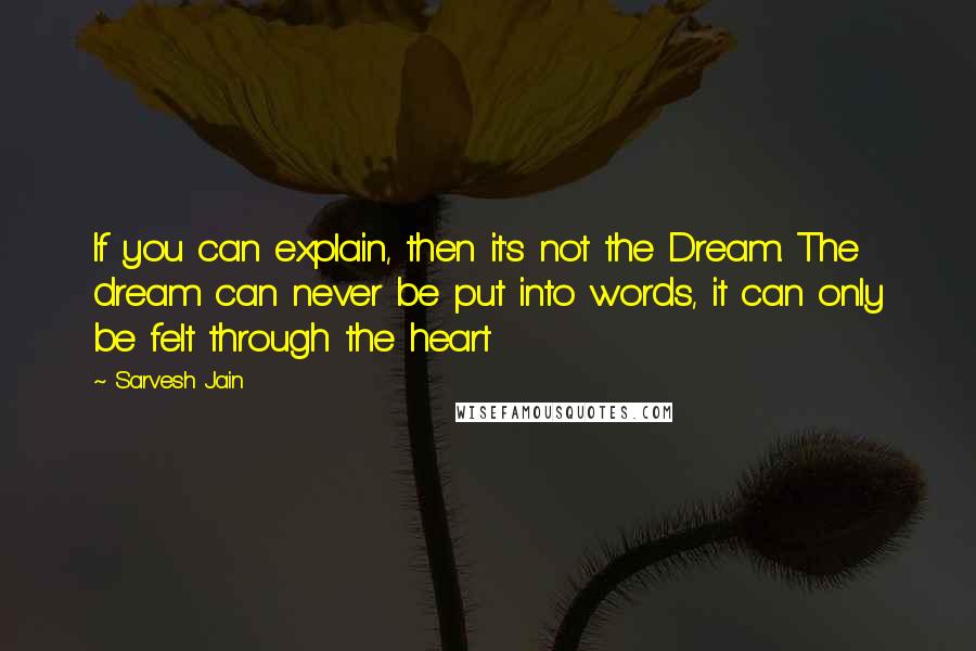 Sarvesh Jain quotes: If you can explain, then it's not the Dream. The dream can never be put into words, it can only be felt through the heart