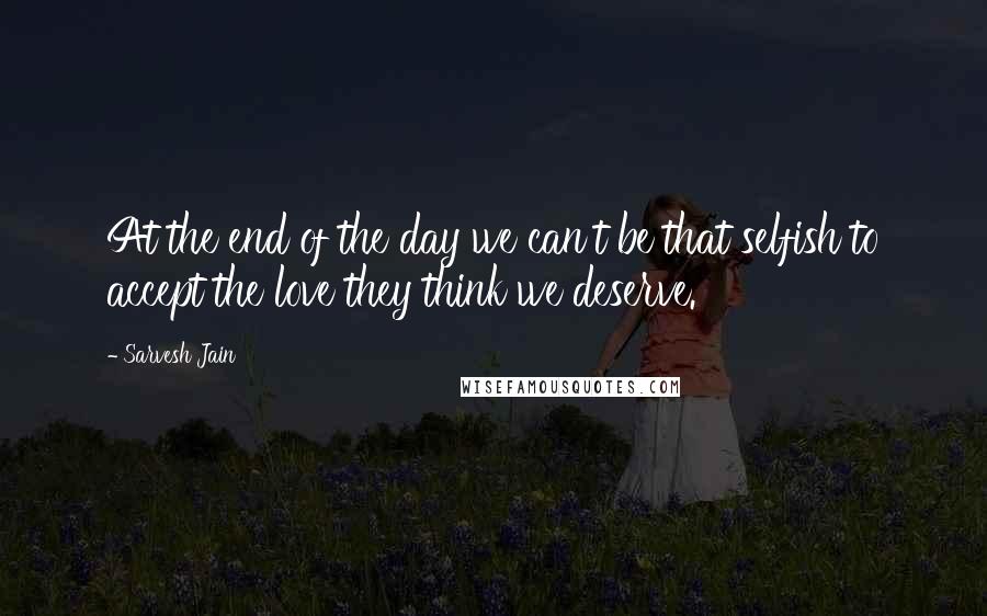 Sarvesh Jain quotes: At the end of the day we can't be that selfish to accept the love they think we deserve.