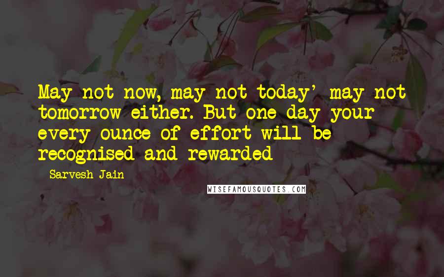 Sarvesh Jain quotes: May not now, may not today' may not tomorrow either. But one day your every ounce of effort will be recognised and rewarded