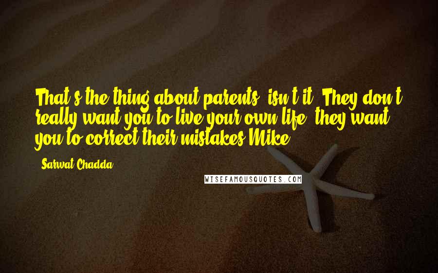Sarwat Chadda quotes: That's the thing about parents, isn't it? They don't really want you to live your own life; they want you to correct their mistakes-Mike Sarwat Chadda quotes: That's the thing about parents, isn't it? They don't really want you to live your own life; they want you to correct their mistakes-Mike