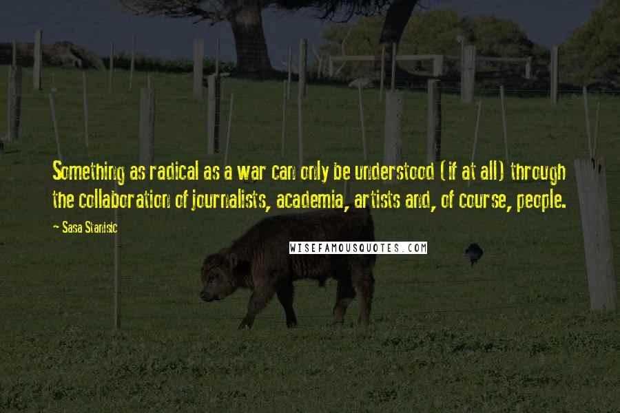 Sasa Stanisic quotes: Something as radical as a war can only be understood (if at all) through the collaboration of journalists, academia, artists and, of course, people.