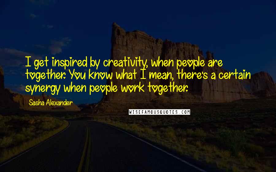 Sasha Alexander quotes: I get inspired by creativity, when people are together. You know what I mean, there's a certain synergy when people work together.