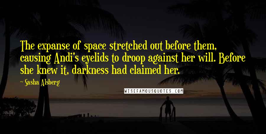 Sasha Alsberg quotes: The expanse of space stretched out before them, causing Andi's eyelids to droop against her will. Before she knew it, darkness had claimed her. Sasha Alsberg quotes: The expanse of space stretched out before them, causing Andi's eyelids to droop against her will. Before she knew it, darkness had claimed her.