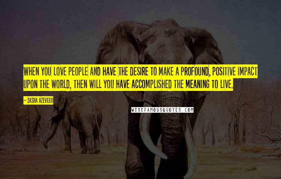 Sasha Azevedo quotes: When you love people and have the desire to make a profound, positive impact upon the world, then will you have accomplished the meaning to live.
