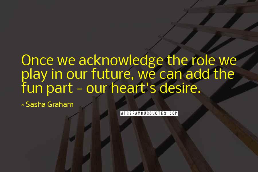 Sasha Graham quotes: Once we acknowledge the role we play in our future, we can add the fun part - our heart's desire.