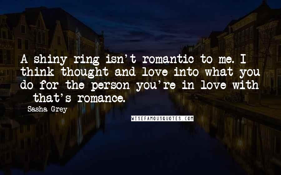 Sasha Grey quotes: A shiny ring isn't romantic to me. I think thought and love into what you do for the person you're in love with - that's romance.