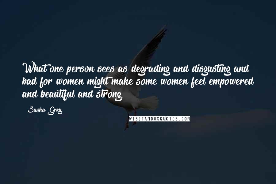 Sasha Grey quotes: What one person sees as degrading and disgusting and bad for women might make some women feel empowered and beautiful and strong.