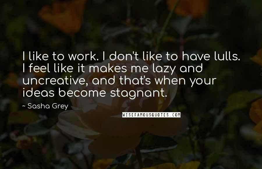 Sasha Grey quotes: I like to work. I don't like to have lulls. I feel like it makes me lazy and uncreative, and that's when your ideas become stagnant.