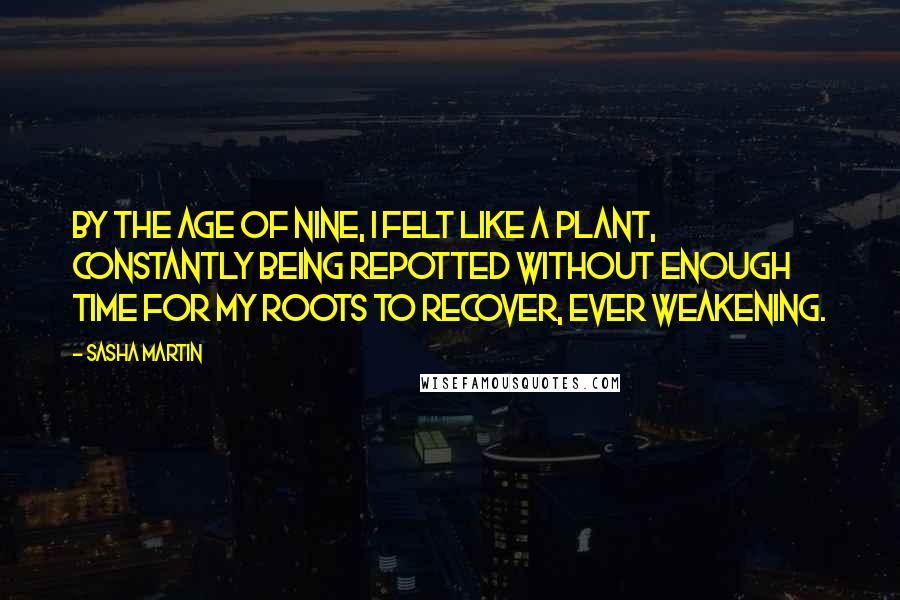 Sasha Martin quotes: By the age of nine, I felt like a plant, constantly being repotted without enough time for my roots to recover, ever weakening.