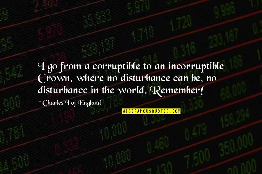 Satan Deceives Quotes By Charles I Of England: I go from a corruptible to an incorruptible Satan Deceives Quotes By Charles I Of England: I go from a corruptible to an incorruptible