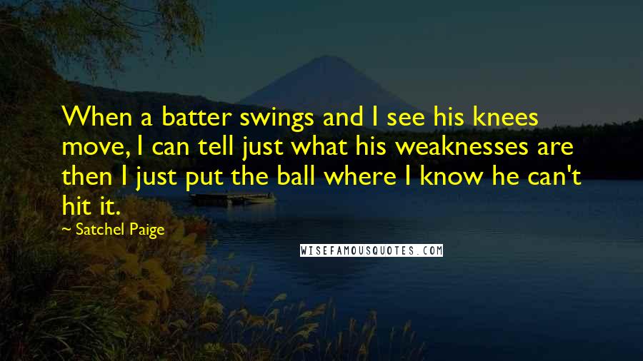 Satchel Paige quotes: When a batter swings and I see his knees move, I can tell just what his weaknesses are then I just put the ball where I know he can't hit Satchel Paige quotes: When a batter swings and I see his knees move, I can tell just what his weaknesses are then I just put the ball where I know he can't hit