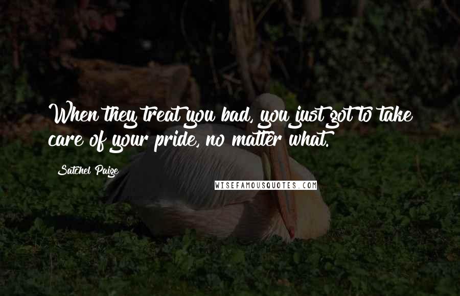 Satchel Paige quotes: When they treat you bad, you just got to take care of your pride, no matter what.