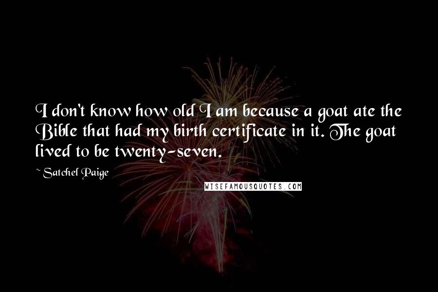 Satchel Paige quotes: I don't know how old I am because a goat ate the Bible that had my birth certificate in it. The goat lived to be twenty-seven.