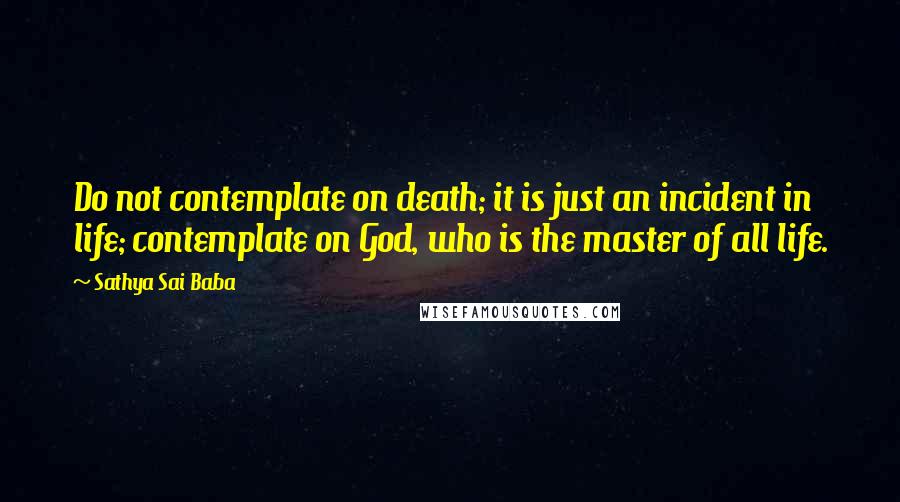 Sathya Sai Baba quotes: Do not contemplate on death; it is just an incident in life; contemplate on God, who is the master of all life.