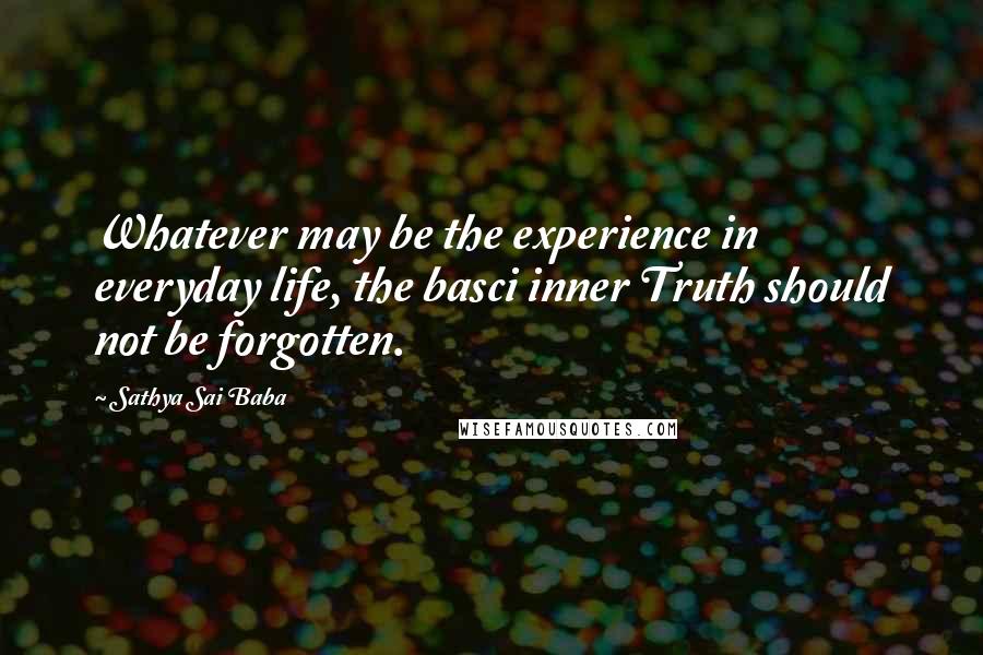Sathya Sai Baba quotes: Whatever may be the experience in everyday life, the basci inner Truth should not be forgotten.