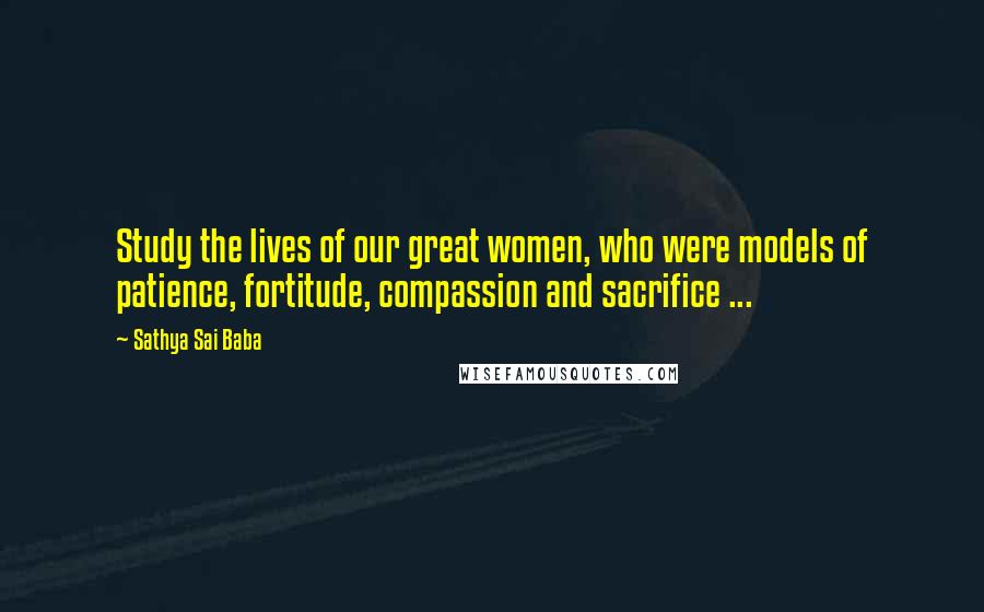 Sathya Sai Baba quotes: Study the lives of our great women, who were models of patience, fortitude, compassion and sacrifice ...