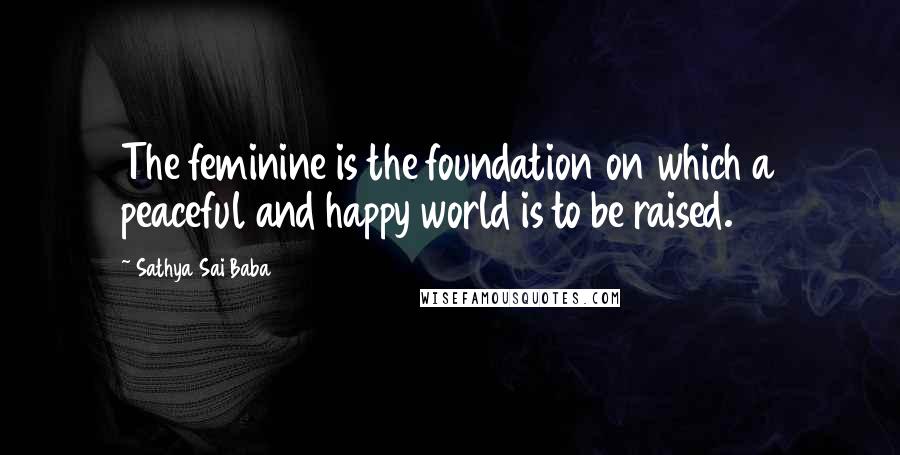 Sathya Sai Baba quotes: The feminine is the foundation on which a peaceful and happy world is to be raised.
