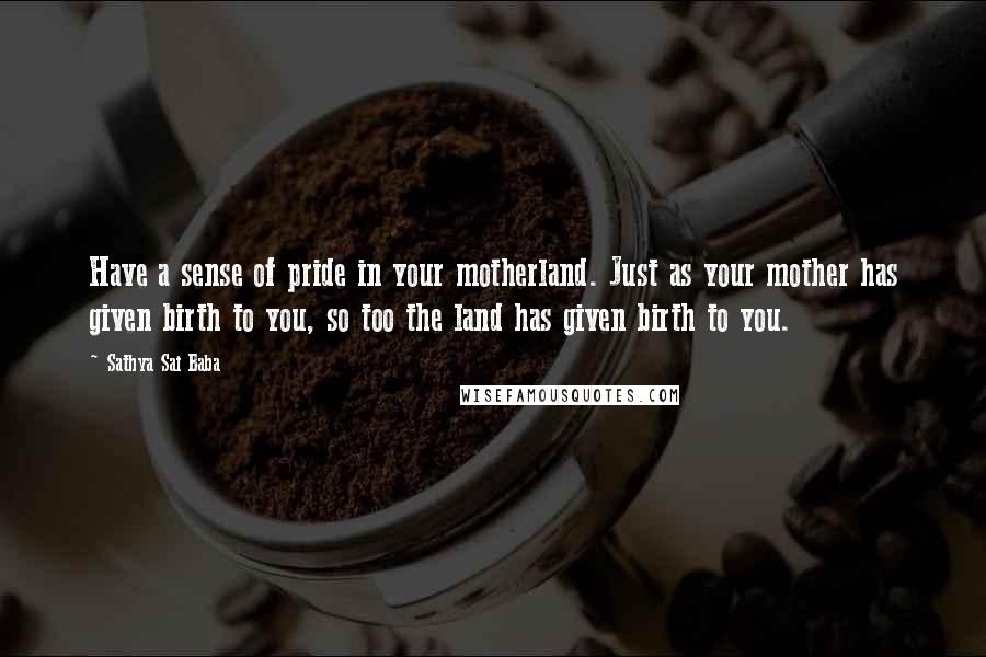 Sathya Sai Baba quotes: Have a sense of pride in your motherland. Just as your mother has given birth to you, so too the land has given birth to you.