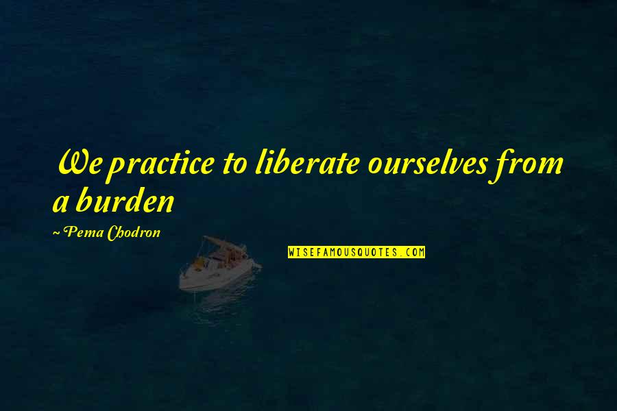 Satinath Song Quotes By Pema Chodron: We practice to liberate ourselves from a burden Satinath Song Quotes By Pema Chodron: We practice to liberate ourselves from a burden