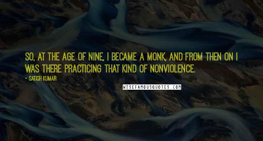 Satish Kumar quotes: So, at the age of nine, I became a monk, and from then on I was there practicing that kind of nonviolence.