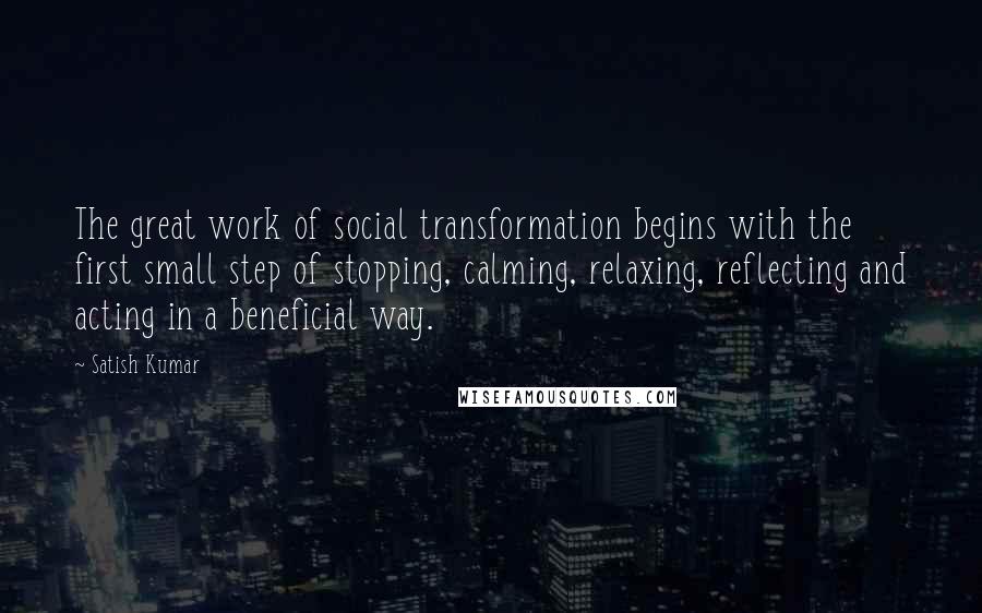 Satish Kumar quotes: The great work of social transformation begins with the first small step of stopping, calming, relaxing, reflecting and acting in a beneficial way.