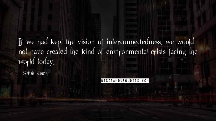Satish Kumar quotes: If we had kept the vision of interconnectedness, we would not have created the kind of environmental crisis facing the world today.