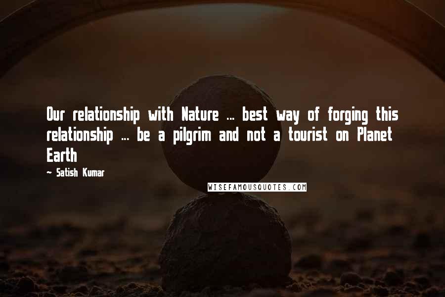 Satish Kumar quotes: Our relationship with Nature ... best way of forging this relationship ... be a pilgrim and not a tourist on Planet Earth