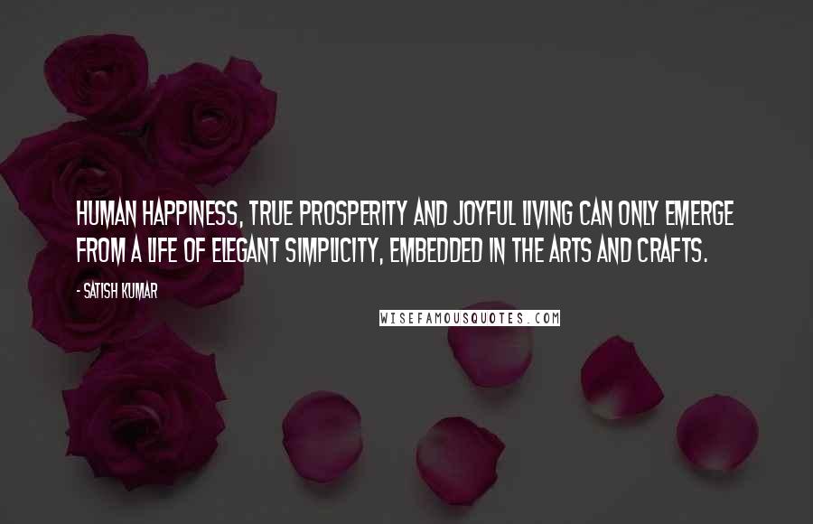 Satish Kumar quotes: Human happiness, true prosperity and joyful living can only emerge from a life of elegant simplicity, embedded in the arts and crafts.