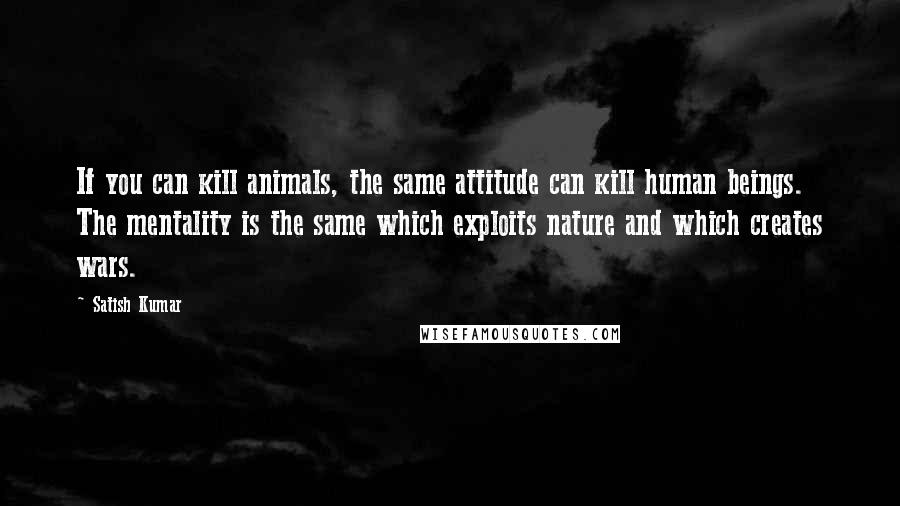 Satish Kumar quotes: If you can kill animals, the same attitude can kill human beings. The mentality is the same which exploits nature and which creates wars.