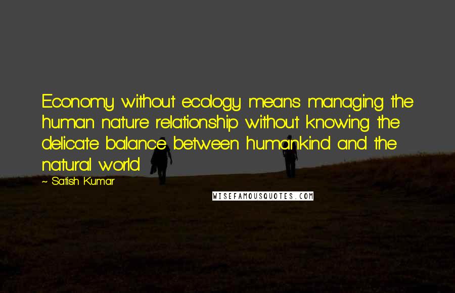 Satish Kumar quotes: Economy without ecology means managing the human nature relationship without knowing the delicate balance between humankind and the natural world