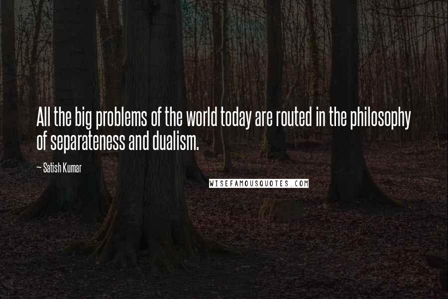 Satish Kumar quotes: All the big problems of the world today are routed in the philosophy of separateness and dualism.