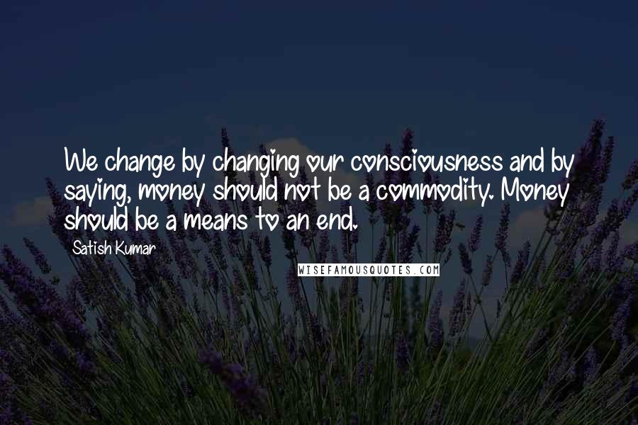 Satish Kumar quotes: We change by changing our consciousness and by saying, money should not be a commodity. Money should be a means to an end.