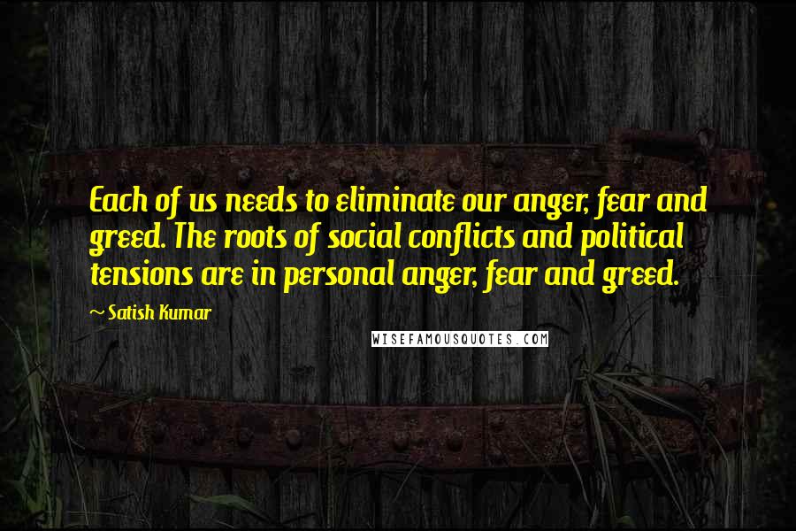 Satish Kumar quotes: Each of us needs to eliminate our anger, fear and greed. The roots of social conflicts and political tensions are in personal anger, fear and greed.