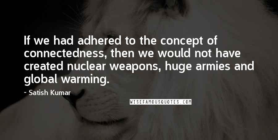 Satish Kumar quotes: If we had adhered to the concept of connectedness, then we would not have created nuclear weapons, huge armies and global warming.