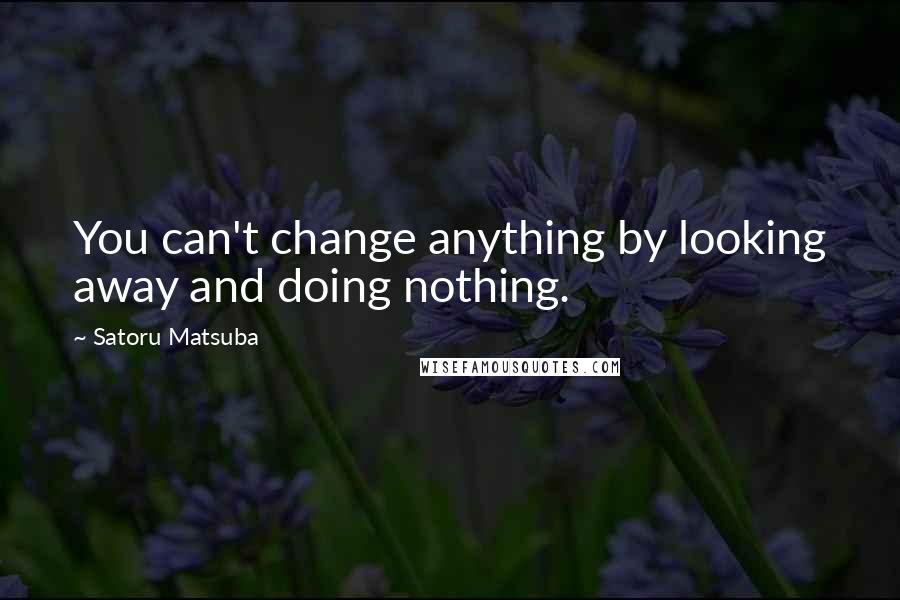 Satoru Matsuba quotes: You can't change anything by looking away and doing nothing.
