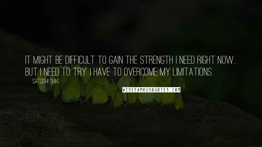 Satoshi Shiki quotes: It might be difficult to gain the strength I need right now... but I need to try. I have to overcome my limitations.