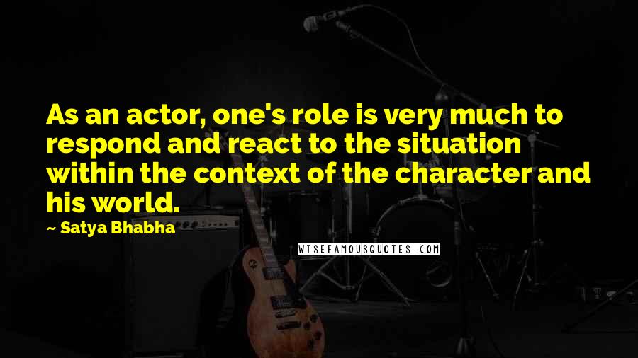 Satya Bhabha quotes: As an actor, one's role is very much to respond and react to the situation within the context of the character and his world.