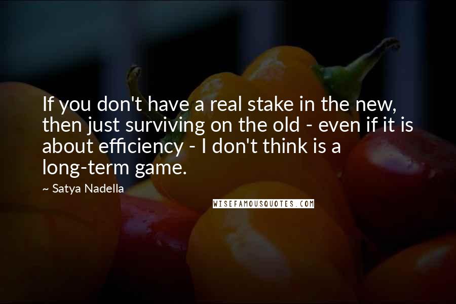 Satya Nadella quotes: If you don't have a real stake in the new, then just surviving on the old - even if it is about efficiency - I don't think is a long-term Satya Nadella quotes: If you don't have a real stake in the new, then just surviving on the old - even if it is about efficiency - I don't think is a long-term