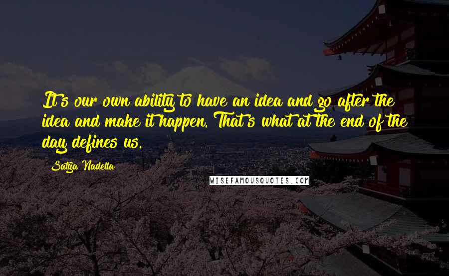 Satya Nadella quotes: It's our own ability to have an idea and go after the idea and make it happen. That's what at the end of the day defines us. Satya Nadella quotes: It's our own ability to have an idea and go after the idea and make it happen. That's what at the end of the day defines us.