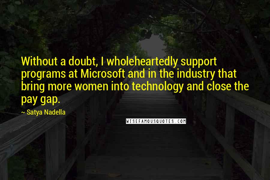 Satya Nadella quotes: Without a doubt, I wholeheartedly support programs at Microsoft and in the industry that bring more women into technology and close the pay gap. Satya Nadella quotes: Without a doubt, I wholeheartedly support programs at Microsoft and in the industry that bring more women into technology and close the pay gap.