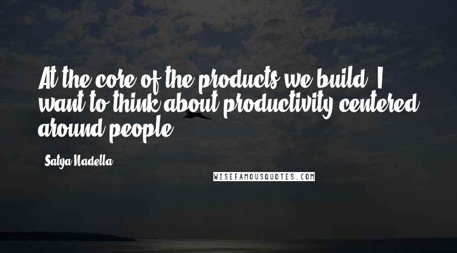 Satya Nadella quotes: At the core of the products we build, I want to think about productivity centered around people.