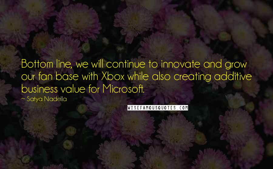 Satya Nadella quotes: Bottom line, we will continue to innovate and grow our fan base with Xbox while also creating additive business value for Microsoft.